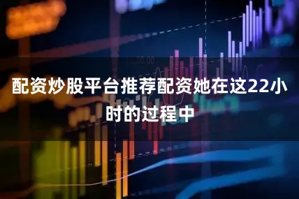 配资炒股平台推荐配资她在这22小时的过程中
