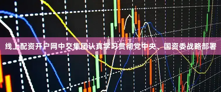 线上配资开户网中交集团认真学习贯彻党中央、国资委战略部署