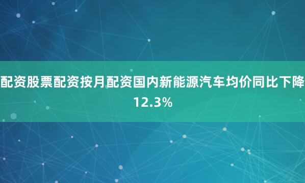 配资股票配资按月配资国内新能源汽车均价同比下降12.3%